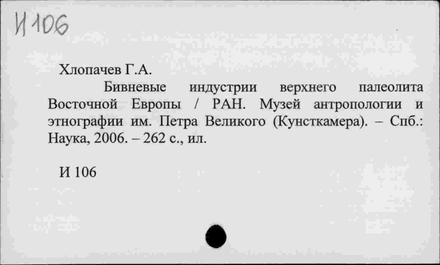 ﻿
Хлопачев Г. А.
Бивневые индустрии верхнего палеолита Восточной Европы / РАН. Музей антропологии и этнографии им. Петра Великого (Кунсткамера). - Спб.: Наука, 2006. - 262 с., ил.
И 106